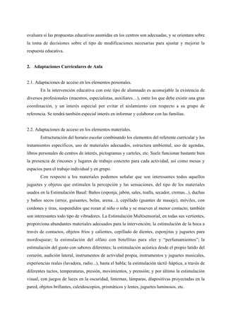 evaluara si las propuestas educativas asumidas en los centros son adecuadas, y se orientara sobre
la toma de decisiones sobre el tipo de modificaciones necesarias para ajustar y mejorar la
respuesta educativa.
2. Adaptaciones Curriculares de Aula
2.1. Adaptaciones de acceso en los elementos personales.
En la intervención educativa con este tipo de alumnado es aconsejable la existencia de
diversos profesionales (maestros, especialistas, auxiliares…), entre los que debe existir una gran
coordinación, y un interés especial por evitar el aislamiento con respecto a su grupo de
referencia. Se tendrá también especial interés en informar y colaborar con las familias.
2.2. Adaptaciones de acceso en los elementos materiales.
Estructuración del horario escolar combinando los elementos del referente curricular y los
tratamientos específicos, uso de materiales adecuados, estructura ambiental, uso de agendas,
libros personales de centros de interés, pictogramas y carteles, etc. Suele funcionar bastante bien
la presencia de rincones y lugares de trabajo concreto para cada actividad, así como mesas y
espacios para el trabajo individual y en grupo.
Con respecto a los materiales podemos señalar que son interesantes todos aquellos
juguetes y objetos que estimulen la percepción y las sensaciones, del tipo de los materiales
usados en la Estimulación Basal: Baños (esponja, jabón, sales, toalla, secador, cremas...), duchas
y baños secos (arroz, guisantes, bolas, arena...), cepillado (guantes de masaje), móviles, con
cordones y tiras, suspendidos que rozan al niño o niña y se mueven al menor contacto; también
son interesantes todo tipo de vibradores. La Estimulación Multisensorial, en todas sus vertientes,
proporciona abundantes materiales adecuados para la intervención; la estimulación de la boca a
través de contactos, objetos fríos y calientes, cepillado de dientes, esponjitas y juguetes para
mordisquear; la estimulación del olfato con botellitas para oler y “perfumamientos”; la
estimulación del gusto con sabores diferentes; la estimulación acústica desde el propio latido del
corazón, audición lateral, instrumentos de actividad propia, instrumentos y juguetes musicales,
experiencias reales (lavadora, radio...), hasta el habla; la estimulación táctil–háptica, a través de
diferentes tactos, temperaturas, presión, movimientos, y prensión; y por último la estimulación
visual, con juegos de luces en la oscuridad, linternas, lámparas, diapositivas proyectadas en la
pared, objetos brillantes, caleidoscopios, prismáticos y lentes, juguetes luminosos, etc.
 