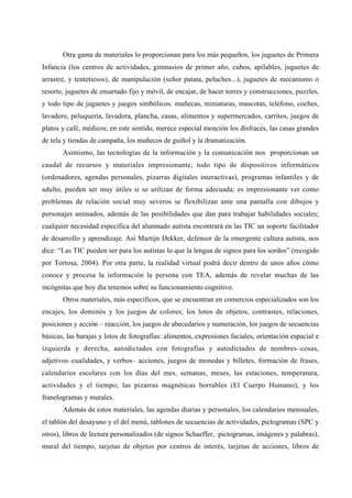 Otra gama de materiales lo proporcionan para los más pequeños, los juguetes de Primera
Infancia (los centros de actividades, gimnasios de primer año, cubos, apilables, juguetes de
arrastre, y tentetiesos), de manipulación (señor patata, peluches...), juguetes de mecanismo o
resorte, juguetes de ensartado fijo y móvil, de encajar, de hacer torres y construcciones, puzzles,
y todo tipo de juguetes y juegos simbólicos: muñecas, miniaturas, mascotas, teléfono, coches,
lavadero, peluquería, lavadora, plancha, casas, alimentos y supermercados, carritos, juegos de
platos y café, médicos; en este sentido, merece especial mención los disfraces, las casas grandes
de tela y tiendas de campaña, los muñecos de guiñol y la dramatización.
Asimismo, las tecnologías de la información y la comunicación nos proporcionan un
caudal de recursos y materiales impresionante, todo tipo de dispositivos informáticos
(ordenadores, agendas personales, pizarras digitales interactivas), programas infantiles y de
adulto, pueden ser muy útiles si se utilizan de forma adecuada; es impresionante ver como
problemas de relación social muy severos se flexibilizan ante una pantalla con dibujos y
personajes animados, además de las posibilidades que dan para trabajar habilidades sociales;
cualquier necesidad específica del alumnado autista encontrará en las TIC un soporte facilitador
de desarrollo y aprendizaje. Así Martijn Dekker, defensor de la emergente cultura autista, nos
dice: “Las TIC pueden ser para los autistas lo que la lengua de signos para los sordos” (recogido
por Tortosa, 2004). Por otra parte, la realidad virtual podrá decir dentro de unos años cómo
conoce y procesa la información la persona con TEA, además de revelar muchas de las
incógnitas que hoy día tenemos sobre su funcionamiento cognitivo.
Otros materiales, más específicos, que se encuentran en comercios especializados son los
encajes, los dominós y los juegos de colores; los lotos de objetos, contrastes, relaciones,
posiciones y acción – reacción, los juegos de abecedarios y numeración, los juegos de secuencias
básicas, las barajas y lotos de fotografías: alimentos, expresiones faciales, orientación espacial e
izquierda y derecha, autodictados con fotografías y autodictados de nombres–cosas,
adjetivos–cualidades, y verbos– acciones, juegos de monedas y billetes, formación de frases,
calendarios escolares con los días del mes, semanas, meses, las estaciones, temperatura,
actividades y el tiempo; las pizarras magnéticas borrables (El Cuerpo Humano), y los
franelogramas y murales.
Además de estos materiales, las agendas diarias y personales, los calendarios mensuales,
el tablón del desayuno y el del menú, tablones de secuencias de actividades, pictogramas (SPC y
otros), libros de lectura personalizados (de signos Schaeffer, pictogramas, imágenes y palabras),
mural del tiempo, tarjetas de objetos por centros de interés, tarjetas de acciones, libros de
 