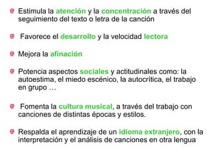 Estimula la atención y la concentración a través del
seguimiento del texto o letra de la canción

Favorece el desarrollo y la velocidad lectora

Mejora la afinación

Potencia aspectos sociales y actitudinales como: la
autoestima, el miedo escénico, la autocrítica, el trabajo
en grupo …

 Fomenta la cultura musical, a través del trabajo con
canciones de distintas épocas y estilos.

Respalda el aprendizaje de un idioma extranjero, con la
interpretación y el análisis de canciones en otra lengua
 