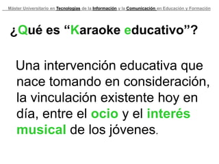 Máster Universitario en Tecnologías de la Información y la Comunicación en Educación y Formación




¿Qué es “Karaoke educativo”?

   Una intervención educativa que
   nace tomando en consideración,
   la vinculación existente hoy en
   día, entre el ocio y el interés
   musical de los jóvenes.
 