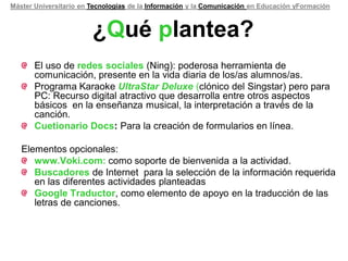 Máster Universitario en Tecnologías de la Información y la Comunicación en Educación yFormación



                        ¿Qué plantea?
       El uso de redes sociales (Ning): poderosa herramienta de
       comunicación, presente en la vida diaria de los/as alumnos/as.
       Programa Karaoke UltraStar Deluxe (clónico del Singstar) pero para
       PC: Recurso digital atractivo que desarrolla entre otros aspectos
       básicos en la enseñanza musical, la interpretación a través de la
       canción.
       Cuetionario Docs: Para la creación de formularios en línea.

   Elementos opcionales:
      www.Voki.com: como soporte de bienvenida a la actividad.
      Buscadores de Internet para la selección de la información requerida
      en las diferentes actividades planteadas
      Google Traductor, como elemento de apoyo en la traducción de las
      letras de canciones.
 