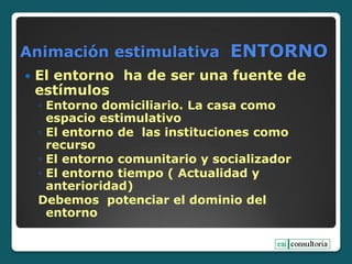 Animación estimulativa ENTORNO
 El entorno ha de ser una fuente de
estímulos
◦ Entorno domiciliario. La casa como
espacio estimulativo
◦ El entorno de las instituciones como
recurso
◦ El entorno comunitario y socializador
◦ El entorno tiempo ( Actualidad y
anterioridad)
Debemos potenciar el dominio del
entorno
 