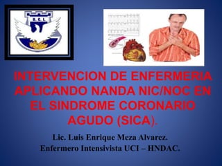 INTERVENCION DE ENFERMERIA
APLICANDO NANDA NIC/NOC EN
EL SINDROME CORONARIO
AGUDO (SICA).
Lic. Luis Enrique Meza Alvarez.
Enfermero Intensivista UCI – HNDAC.
 