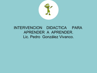 INTERVENCION  DIDACTICA  PARA  APRENDER  A  APRENDER. Lic. Pedro  González Vivanco. 