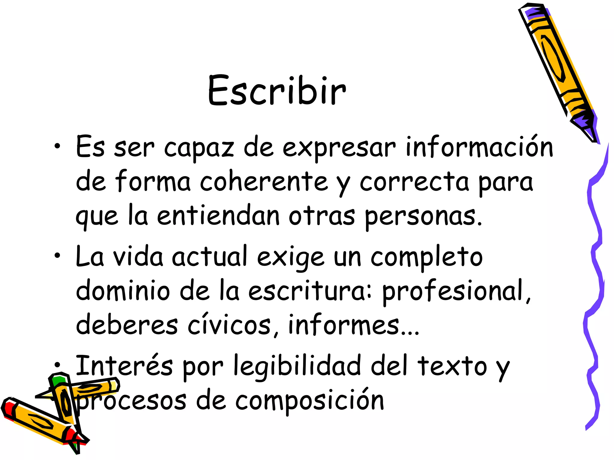 Escribir Es ser capaz de expresar información de forma coherente y correcta para que la entiendan otras personas. La vida actual exige un completo dominio de la escritura: profesional, deberes cívicos, informes... Interés por legibilidad del texto y procesos de composición 