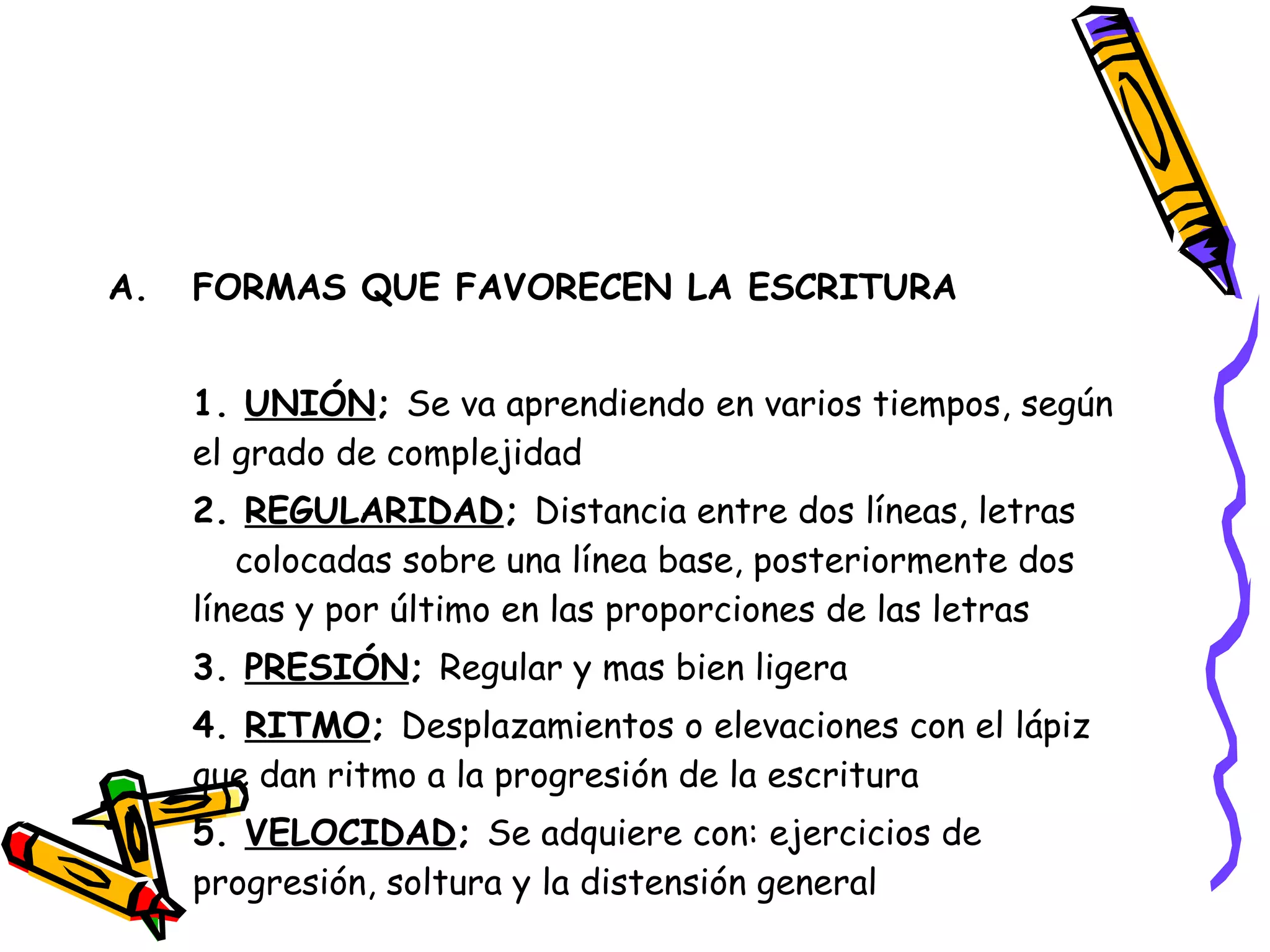 FORMAS QUE FAVORECEN LA ESCRITURA 1.  UNIÓN ;  Se va aprendiendo en varios tiempos, según  el grado de complejidad 2.  REGULARIDAD ;  Distancia entre dos líneas, letras  colocadas sobre una línea base, posteriormente dos  líneas y por último en las proporciones de las letras 3.  PRESIÓN ;  Regular y mas bien ligera 4.  RITMO ;  Desplazamientos o elevaciones con el lápiz  que dan ritmo a la progresión de la escritura 5.  VELOCIDAD ;  Se adquiere con: ejercicios de progresión, soltura y la distensión general 