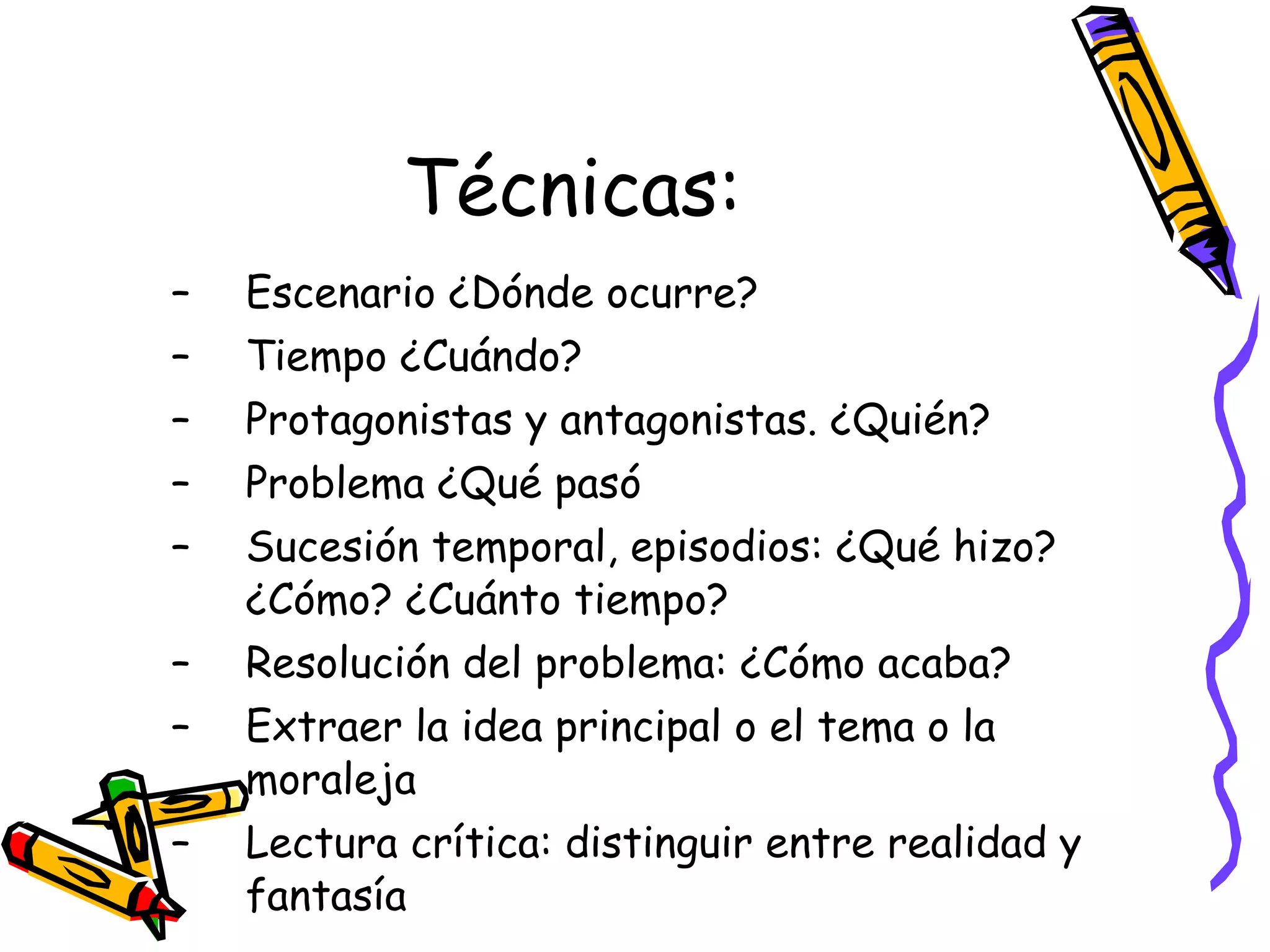Técnicas: Escenario ¿Dónde ocurre? Tiempo ¿Cuándo? Protagonistas y antagonistas. ¿Quién? Problema ¿Qué pasó Sucesión temporal, episodios: ¿Qué hizo? ¿Cómo? ¿Cuánto tiempo? Resolución del problema: ¿Cómo acaba? Extraer la idea principal o el tema o la moraleja Lectura crítica: distinguir entre realidad y fantasía 