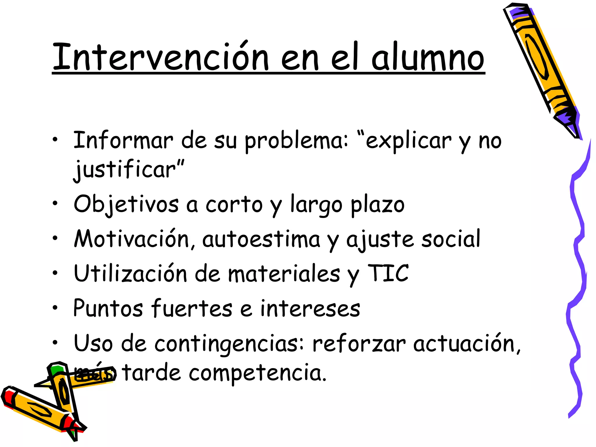 Intervención en el alumno Informar de su problema: “explicar y no justificar” Objetivos a corto y largo plazo Motivación, autoestima y ajuste social  Utilización de materiales y TIC Puntos fuertes e intereses  Uso de contingencias: reforzar actuación, más tarde competencia. 