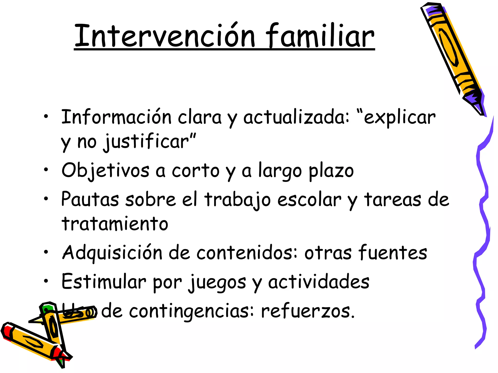 Intervención familiar Información clara y actualizada: “explicar y no justificar” Objetivos a corto y a largo plazo Pautas sobre el trabajo escolar y tareas de tratamiento Adquisición de contenidos: otras fuentes Estimular por juegos y actividades Uso de contingencias: refuerzos. 