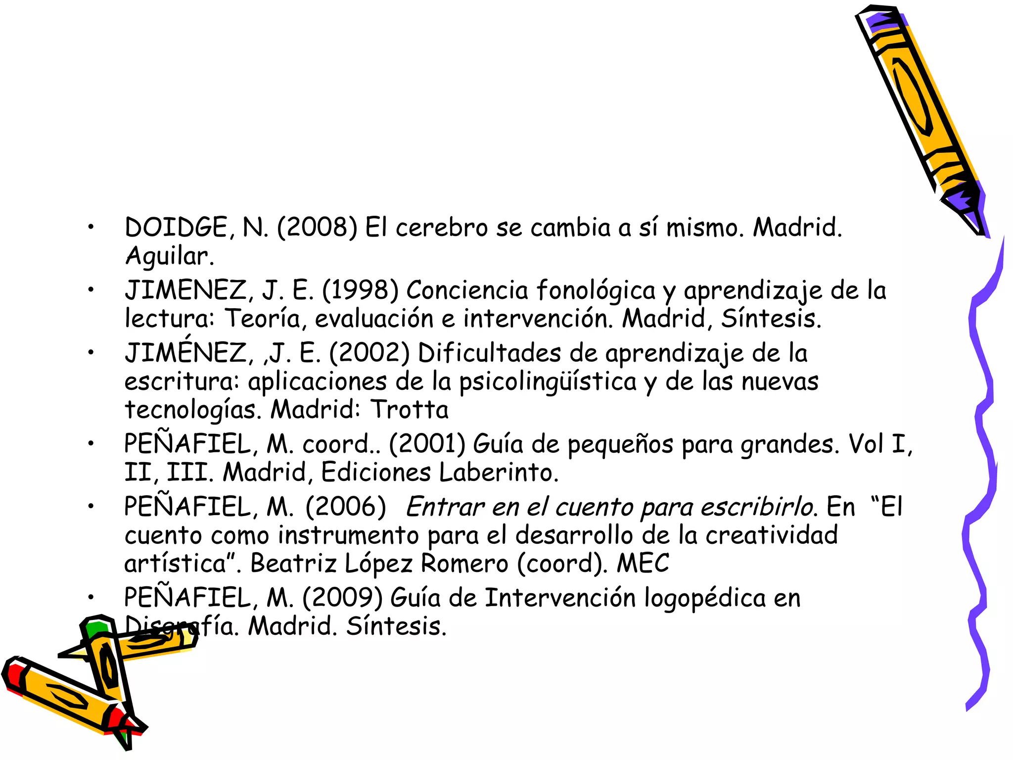 DOIDGE, N. (2008) El cerebro se cambia a sí mismo. Madrid. Aguilar. JIMENEZ, J. E. (1998) Conciencia fonológica y aprendizaje de la lectura: Teoría, evaluación e intervención. Madrid, Síntesis. JIMÉNEZ, ,J. E. (2002) Dificultades de aprendizaje de la escritura: aplicaciones de la psicolingüística y de las nuevas tecnologías. Madrid: Trotta PEÑAFIEL, M. coord.. (2001) Guía de pequeños para grandes.  Vol I, II, III.  Madrid, Ediciones Laberinto. PEÑAFIEL, M.   (2006)   Entrar en el cuento para escribirlo . En  “El cuento como instrumento para el desarrollo de la creatividad artística”. Beatriz López Romero (coord). MEC PEÑAFIEL, M. (2009) Guía de Intervención logopédica en Disgrafía. Madrid. Síntesis.  