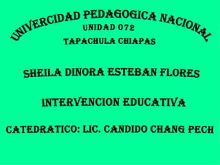 UNIVERCIDAD PEDAGOGICA NACIONAL  UNIDAD 072  TAPACHULA CHIAPAS  SHEILA dinora ESTEBAN FLORES  INTERVENCION EDUCATIVA CATEDRATICO: LIC. CANDIDO CHANG PECH 