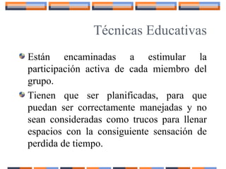 Técnicas Educativas
Están encaminadas a estimular la
participación activa de cada miembro del
grupo.
Tienen que ser planificadas, para que
puedan ser correctamente manejadas y no
sean consideradas como trucos para llenar
espacios con la consiguiente sensación de
perdida de tiempo.
 