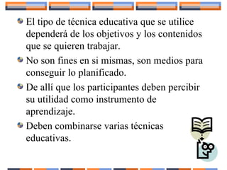 El tipo de técnica educativa que se utilice
dependerá de los objetivos y los contenidos
que se quieren trabajar.
No son fines en si mismas, son medios para
conseguir lo planificado.
De allí que los participantes deben percibir
su utilidad como instrumento de
aprendizaje.
Deben combinarse varias técnicas
educativas.
 
