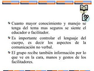 Cuanto mayor conocimiento y manejo se
tenga del tema mas seguros se siente el
educador o facilitador.
Es importante controlar el lenguaje del
cuerpo, es decir los aspectos de la
comunicación no verbal.
El grupo recibe también información por lo
que ve en la cara, manos y gestos de los
facilitadores.
 