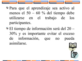 Para que el aprendizaje sea activo al
menos el 50 – 60 % del tiempo debe
utilizarse en el trabajo de los
participantes.
El tiempo de información será del 20 –
30% y es importante evitar el exceso
de información, que no pueda
asimilarse.
 