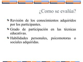 ¿Como se evalúa?
Revisión de los conocimientos adquiridos
por los participantes.
Grado de participación en las técnicas
educativas.
Habilidades personales, psicomotoras o
sociales adquiridas.
 