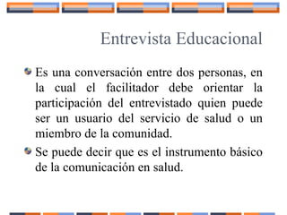 Entrevista Educacional
Es una conversación entre dos personas, en
la cual el facilitador debe orientar la
participación del entrevistado quien puede
ser un usuario del servicio de salud o un
miembro de la comunidad.
Se puede decir que es el instrumento básico
de la comunicación en salud.
 