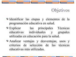 Objetivos
Identificar las etapas y elementos de la
programación educativa en salud.
Explicar las principales Técnicas
educativas individuales y grupales
utilizadas en educación para la salud.
Analizar ventajas y desventajas, usos y
criterios de selección de las técnicas
educativas más utilizadas.
 