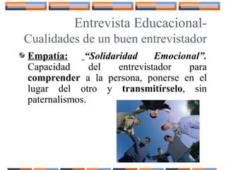 Entrevista Educacional-
Cualidades de un buen entrevistador
Empatía: “Solidaridad Emocional”.
Capacidad del entrevistador para
comprender a la persona, ponerse en el
lugar del otro y transmitírselo, sin
paternalismos.
 