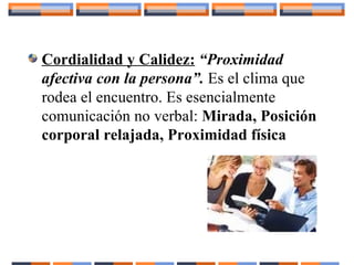 Cordialidad y Calidez: “Proximidad
afectiva con la persona”. Es el clima que
rodea el encuentro. Es esencialmente
comunicación no verbal: Mirada, Posición
corporal relajada, Proximidad física
 