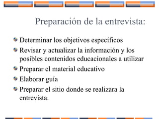 Preparación de la entrevista:
Determinar los objetivos específicos
Revisar y actualizar la información y los
posibles contenidos educacionales a utilizar
Preparar el material educativo
Elaborar guía
Preparar el sitio donde se realizara la
entrevista.
 