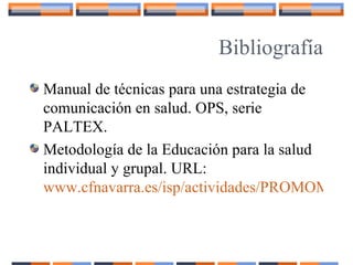 Bibliografía
Manual de técnicas para una estrategia de
comunicación en salud. OPS, serie
PALTEX.
Metodología de la Educación para la salud
individual y grupal. URL:
www.cfnavarra.es/isp/actividades/PROMOMETO
 