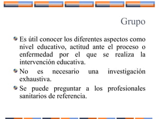 Grupo
Es útil conocer los diferentes aspectos como
nivel educativo, actitud ante el proceso o
enfermedad por el que se realiza la
intervención educativa.
No es necesario una investigación
exhaustiva.
Se puede preguntar a los profesionales
sanitarios de referencia.
 