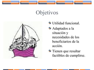 Objetivos
Utilidad funcional.
Adaptados a la
situación y
necesidades de los
beneficiarios de la
acción.
Tienen que resultar
factibles de cumplirse.
 