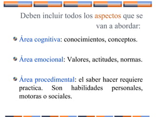 Deben incluir todos los aspectos que se
van a abordar:
Área cognitiva: conocimientos, conceptos.
Área emocional: Valores, actitudes, normas.
Área procedimental: el saber hacer requiere
practica. Son habilidades personales,
motoras o sociales.
 