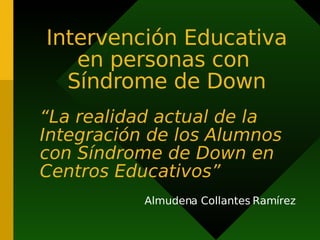 Intervención Educativa
en personas con
Síndrome de Down
“La realidad actual de la
Integración de los Alumnos
con Síndrome de Down en
Centros Educativos”
Almudena Collantes Ramírez
 