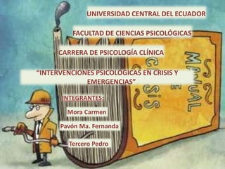 UNIVERSIDAD CENTRAL DEL ECUADOR

          FACULTAD DE CIENCIAS PSICOLÓGICAS

      CARRERA DE PSICOLOGÍA CLÍNICA

“INTERVENCIONES PSICOLÓGICAS EN CRISIS Y
             EMERGENCIAS”

       INTEGRANTES:

        Mora Carmen

      Pavón Ma. Fernanda

         Tercero Pedro
 