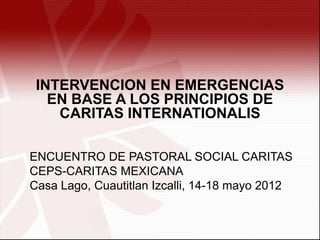 INTERVENCION EN EMERGENCIAS
   EN BASE A LOS PRINCIPIOS DE
    CARITAS INTERNATIONALIS

ENCUENTRO DE PASTORAL SOCIAL CARITAS
CEPS-CARITAS MEXICANA
Casa Lago, Cuautitlan Izcalli, 14-18 mayo 2012
 