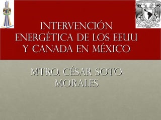 INTERVENCIÓN
ENERGÉTICA DE LOS EEUU
Y CANADA EN MÉXICO
MTRO. CÉSAR SOTO
MORALES

 