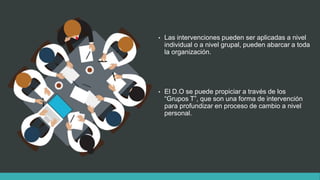 • Las intervenciones pueden ser aplicadas a nivel
individual o a nivel grupal, pueden abarcar a toda
la organización.
• El D.O se puede propiciar a través de los
“Grupos T”, que son una forma de intervención
para profundizar en proceso de cambio a nivel
personal.
 