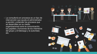 • La consultoría en procesos es un tipo de
intervención que ayuda al administrador
a percibir y entender los procesos que
se desarrollan en su medio
organizacional como la comunicación,
los papeles y funciones de los miembros
del grupo y el liderazgo y la autoridad,
etc.
 