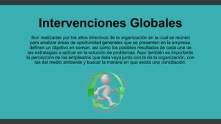 Intervenciones Globales
Son realizadas por los altos directivos de la organización en la cual se reúnen
para analizar áreas de oportunidad generales que se presenten en la empresa,
definen un objetivo en común, así como los posibles resultados de cada una de
las estrategias a aplicar en la solución de problemas. Aquí también es importante
la percepción de los empleados que ésta vaya junto con la de la organización, con
las del medio ambiente y buscar la manera en que exista una conciliación.
 