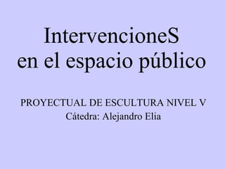IntervencioneS en el espacio público PROYECTUAL DE ESCULTURA NIVEL V Cátedra: Alejandro Elia 