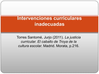 Torres Santomé, Jurjo (2011). La justicia curricular. El caballo de Troya de la cultura escolar. Madrid. Morata, p.216. Intervenciones curriculares inadecuadas 