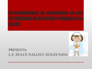 INTERVENCIONES DE ENFERMERÍA EN LAS 
ESTRATEGIAS DE ATENCIÓN PRIMARIA A LA 
SALUD 
PRESENTA: 
L.E. DULCE NALLELY AVILÉS NAVA 
 