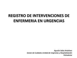 REGISTRO DE INTERVENCIONES DE
ENFERMERIA EN URGENCIAS
Agustín Salas Antolinez
Gestor de Cuidados Unidad de Urgencias y Hospitalización
Polivalente
 