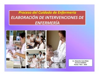 Proceso del Cuidado de Enfermería
ENFERMERÍA
Proceso del Cuidado de Enfermería
ELABORACIÓN DE INTERVENCIONES DE
ENFERMERÍA
Lic. Alejandro Cano Mejia
docente ULADECH
Huaraz - Perú - 2010
 
