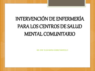 INTERVENCIÓN DE ENFERMERÍA
PARA LOS CENTROS DE SALUD
MENTAL COMUNITARIO
MG. ENF. ELSA MARIA GOMEZ MARCELO
 