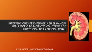 INTERVENCIONES DE ENFERMERIA EN EL MANEJO
AMBULATORIO DE PACIENTES CON TERAPIA DE
SUSTITUCION DE LA FUNCION RENAL
A.E.G. VICTOR HUGO HERNANDEZ GUZMAN
 