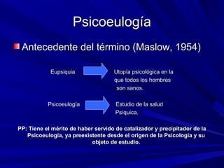 PsicoeulogíaPsicoeulogía
Antecedente del término (Maslow, 1954)Antecedente del término (Maslow, 1954)
Eupsiquia Utopía psicológica en laEupsiquia Utopía psicológica en la
que todos los hombresque todos los hombres
son sanos.son sanos.
Psicoeulogía Estudio de la saludPsicoeulogía Estudio de la salud
Psíquica.Psíquica.
PP: Tiene el mérito de haber servido de catalizador y precipitador de laPP: Tiene el mérito de haber servido de catalizador y precipitador de la
Psicoeulogía, ya preexistente desde el origen de la Psicología y suPsicoeulogía, ya preexistente desde el origen de la Psicología y su
objeto de estudio.objeto de estudio.
 