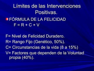 Límites de las IntervencionesLímites de las Intervenciones
Positivas.Positivas.
FÓRMULA DE LA FELICIDADFÓRMULA DE LA FELICIDAD
F = R + C + VF = R + C + V
F= Nivel de Felicidad Duradero.F= Nivel de Felicidad Duradero.
R= Rango Fijo (Genético, 50%).R= Rango Fijo (Genético, 50%).
C= Circunstancias de la vida (8 a 15%)C= Circunstancias de la vida (8 a 15%)
V= Factores que dependen de la VoluntadV= Factores que dependen de la Voluntad
propia (40%).propia (40%).
 