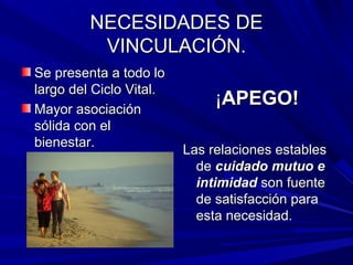 NECESIDADES DENECESIDADES DE
VINCULACIÓN.VINCULACIÓN.
Se presenta a todo loSe presenta a todo lo
largo del Ciclo Vital.largo del Ciclo Vital.
Mayor asociaciónMayor asociación
sólida con elsólida con el
bienestar.bienestar.
¡¡APEGO!APEGO!
Las relaciones establesLas relaciones estables
dede cuidado mutuo ecuidado mutuo e
intimidadintimidad son fuenteson fuente
de satisfacción parade satisfacción para
esta necesidad.esta necesidad.
 