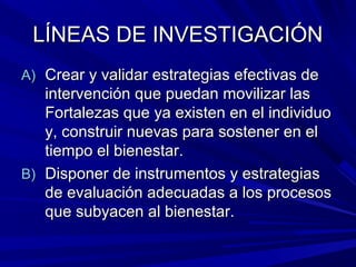 LÍNEAS DE INVESTIGACIÓNLÍNEAS DE INVESTIGACIÓN
A)A) Crear y validar estrategias efectivas deCrear y validar estrategias efectivas de
intervención que puedan movilizar lasintervención que puedan movilizar las
Fortalezas que ya existen en el individuoFortalezas que ya existen en el individuo
y, construir nuevas para sostener en ely, construir nuevas para sostener en el
tiempo el bienestar.tiempo el bienestar.
B)B) Disponer de instrumentos y estrategiasDisponer de instrumentos y estrategias
de evaluación adecuadas a los procesosde evaluación adecuadas a los procesos
que subyacen al bienestar.que subyacen al bienestar.
 