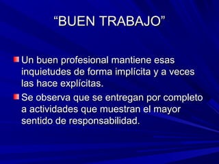 ““BUEN TRABAJO”BUEN TRABAJO”
Un buen profesional mantiene esasUn buen profesional mantiene esas
inquietudes de forma implícita y a vecesinquietudes de forma implícita y a veces
las hace explícitas.las hace explícitas.
Se observa que se entregan por completoSe observa que se entregan por completo
a actividades que muestran el mayora actividades que muestran el mayor
sentido de responsabilidad.sentido de responsabilidad.
 