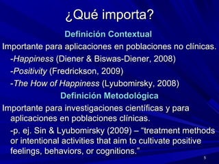 ¿Qué importa?¿Qué importa?
Definición ContextualDefinición Contextual
Importante para aplicacionesImportante para aplicaciones en poblaciones no clínicas.en poblaciones no clínicas.
--HappinessHappiness (Diener & Biswas-Diener, 2008)(Diener & Biswas-Diener, 2008)
--PositivityPositivity (Fredrickson, 2009)(Fredrickson, 2009)
--The How of HappinessThe How of Happiness (Lyubomirsky, 2008)(Lyubomirsky, 2008)
Definición MetodológicaDefinición Metodológica
Importante para investigaciones científicas y paraImportante para investigaciones científicas y para
aplicacionesaplicaciones en poblaciones clínicas.en poblaciones clínicas.
-p. ej. Sin & Lyubomirsky (2009) – “treatment methods-p. ej. Sin & Lyubomirsky (2009) – “treatment methods
or intentional activities that aim to cultivate positiveor intentional activities that aim to cultivate positive
feelings, behaviors, or cognitions.”feelings, behaviors, or cognitions.”
5
 