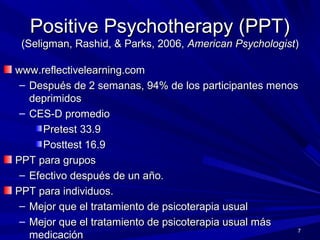 Positive Psychotherapy (PPT)Positive Psychotherapy (PPT)
(Seligman, Rashid, & Parks, 2006,(Seligman, Rashid, & Parks, 2006, American PsychologistAmerican Psychologist))
www.reflectivelearning.comwww.reflectivelearning.com
– Después de 2 semanas, 94% de los participantes menosDespués de 2 semanas, 94% de los participantes menos
deprimidosdeprimidos
– CES-D promedioCES-D promedio
Pretest 33.9Pretest 33.9
Posttest 16.9Posttest 16.9
PPT para gruposPPT para grupos
– Efectivo después de un aEfectivo después de un año.ño.
PPT para individuos.PPT para individuos.
– Mejor que el tratamiento de psicoterapia usualMejor que el tratamiento de psicoterapia usual
– Mejor que el tratamiento de psicoterapia usual másMejor que el tratamiento de psicoterapia usual más
medicaciónmedicación
7
 